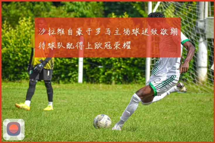 沙拉维自豪于罗马主场球迷致敬期待球队配得上欧冠荣耀