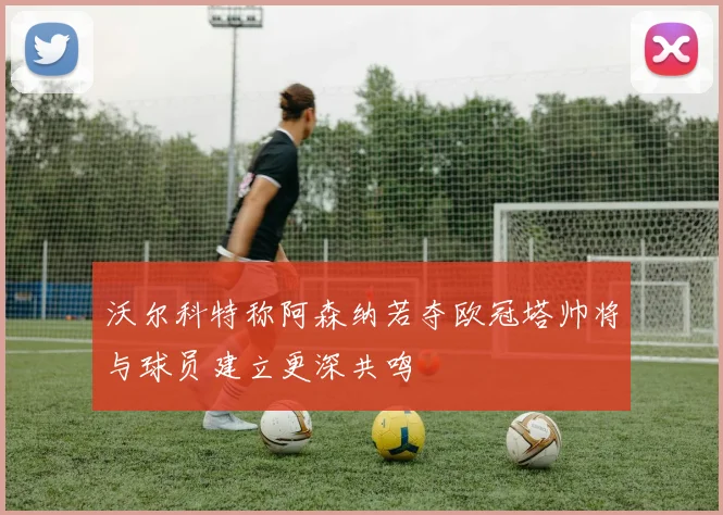 沃尔科特称阿森纳若夺欧冠塔帅将与球员建立更深共鸣
