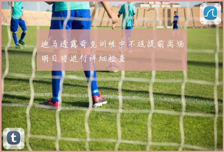 迪马透露奇克训练中不适提前离场明日将进行详细检查