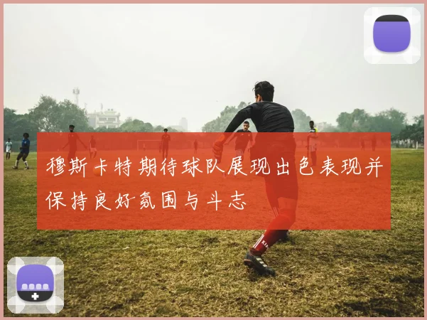 穆斯卡特期待球队展现出色表现并保持良好氛围与斗志