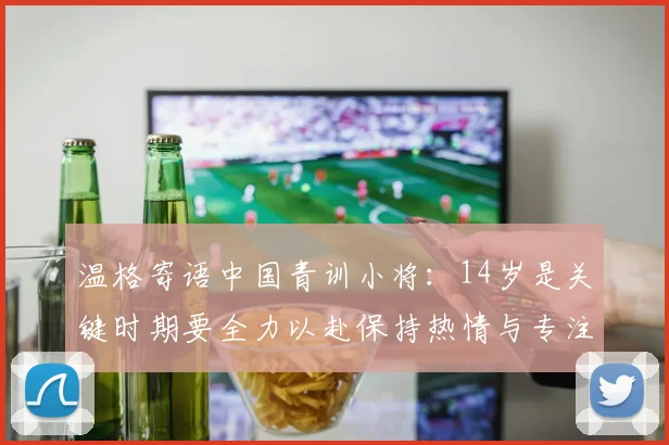温格寄语中国青训小将：14岁是关键时期要全力以赴保持热情与专注