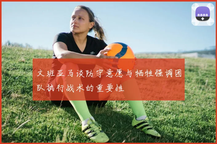 文班亚马谈防守意愿与牺牲强调团队执行战术的重要性