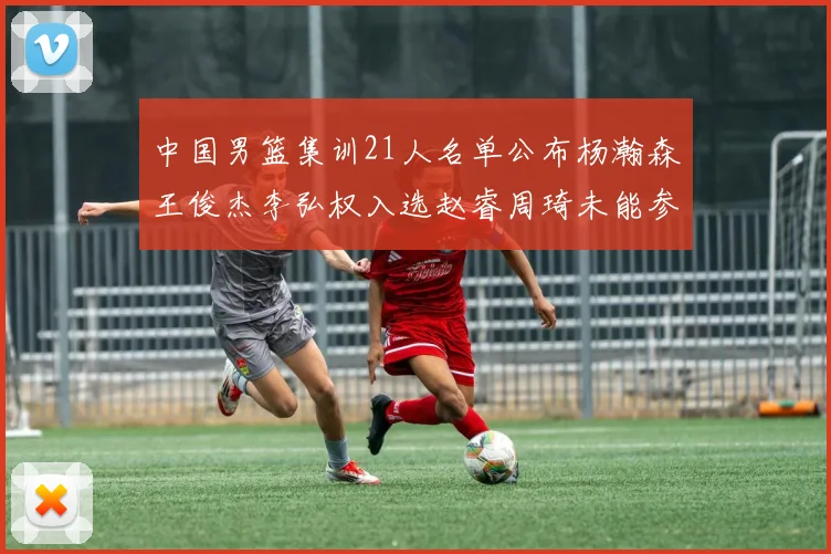 中国男篮集训21人名单公布杨瀚森王俊杰李弘权入选赵睿周琦未能参加