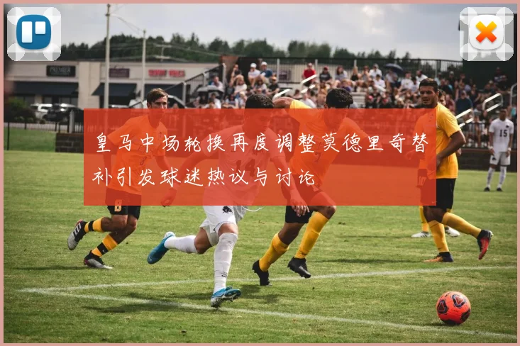 皇马中场轮换再度调整莫德里奇替补引发球迷热议与讨论